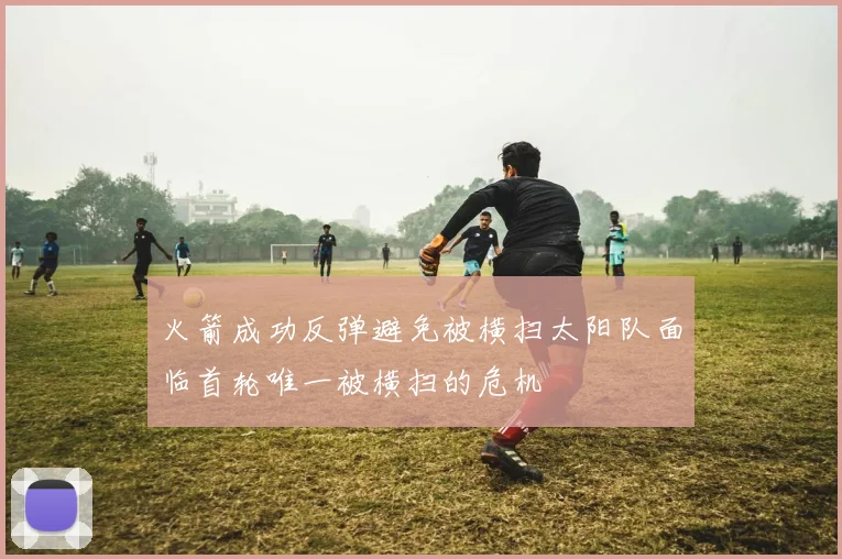 火箭成功反弹避免被横扫太阳队面临首轮唯一被横扫的危机
