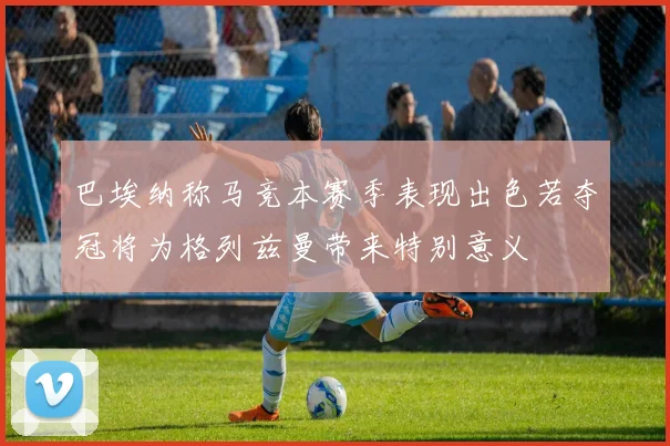 巴埃纳称马竞本赛季表现出色若夺冠将为格列兹曼带来特别意义