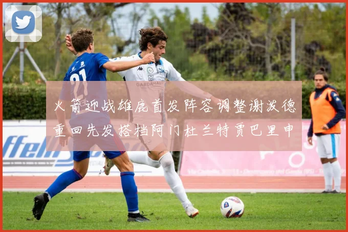 火箭迎战雄鹿首发阵容调整谢泼德重回先发搭档阿门杜兰特贾巴里申京