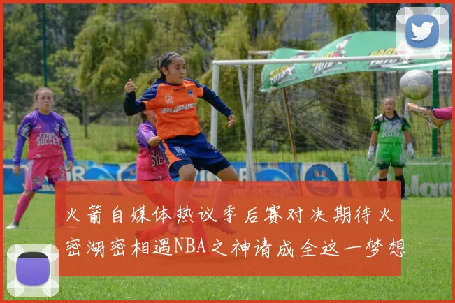 火箭自媒体热议季后赛对决期待火密湖密相遇NBA之神请成全这一梦想