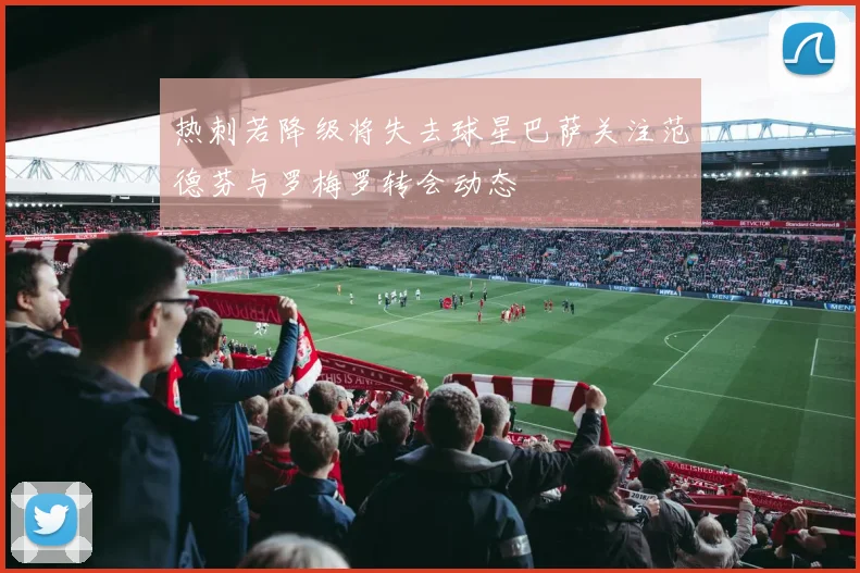 热刺若降级将失去球星巴萨关注范德芬与罗梅罗转会动态