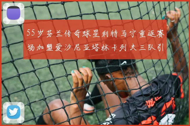 55岁芬兰传奇球星利特马宁重返赛场加盟爱沙尼亚塔林卡列夫三队引发热议