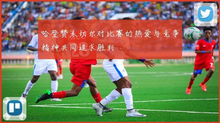 哈登赞米切尔对比赛的热爱与竞争精神共同追求胜利
