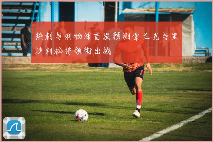 热刺与利物浦首发预测索兰克与里沙利松将领衔出战