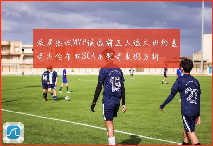 浓眉热议MVP候选前五人选文班约基奇杰伦布朗SGA东契奇表现分析