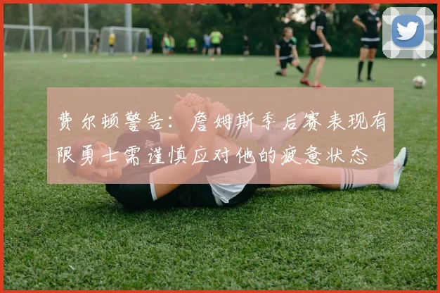 费尔顿警告：詹姆斯季后赛表现有限勇士需谨慎应对他的疲惫状态