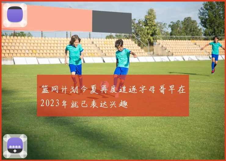 篮网计划今夏再度追逐字母哥早在2023年就已表达兴趣