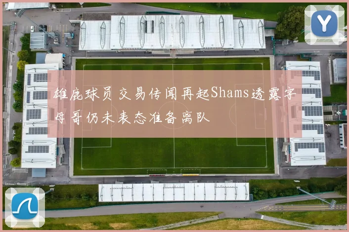 雄鹿球员交易传闻再起Shams透露字母哥仍未表态准备离队