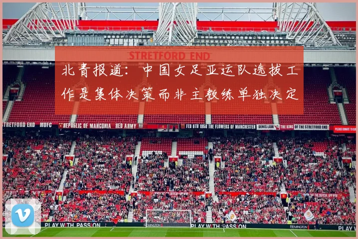 北青报道：中国女足亚运队选拔工作是集体决策而非主教练单独决定