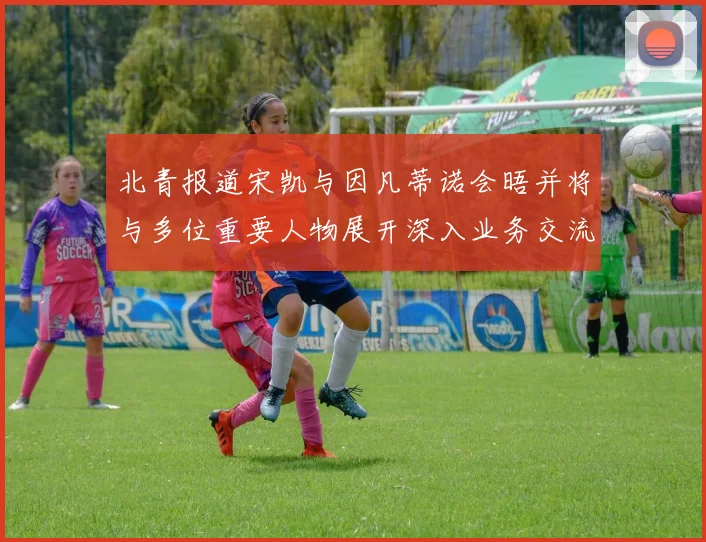 北青报道宋凯与因凡蒂诺会晤并将与多位重要人物展开深入业务交流