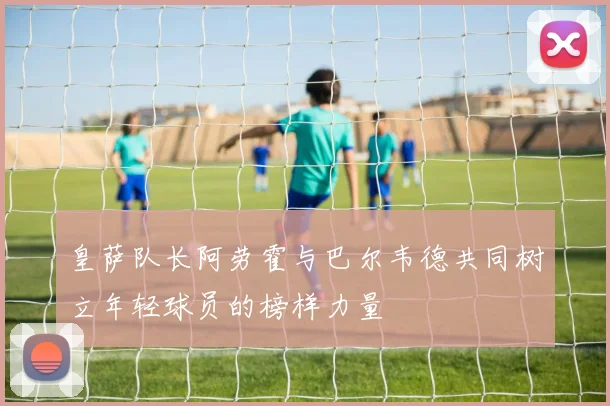 皇萨队长阿劳霍与巴尔韦德共同树立年轻球员的榜样力量