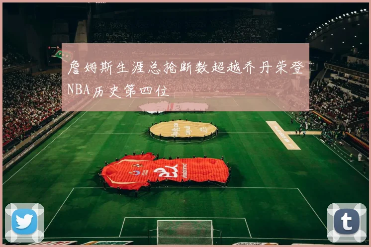 詹姆斯生涯总抢断数超越乔丹荣登NBA历史第四位