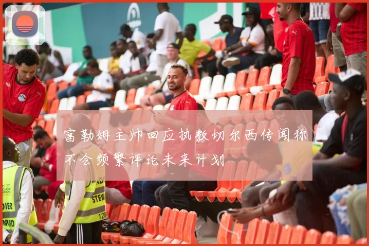 富勒姆主帅回应执教切尔西传闻称不会频繁评论未来计划