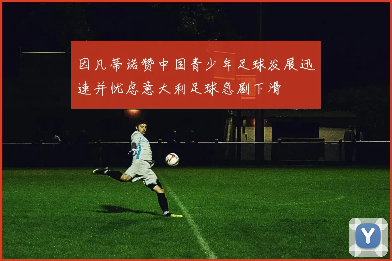 因凡蒂诺赞中国青少年足球发展迅速并忧虑意大利足球急剧下滑