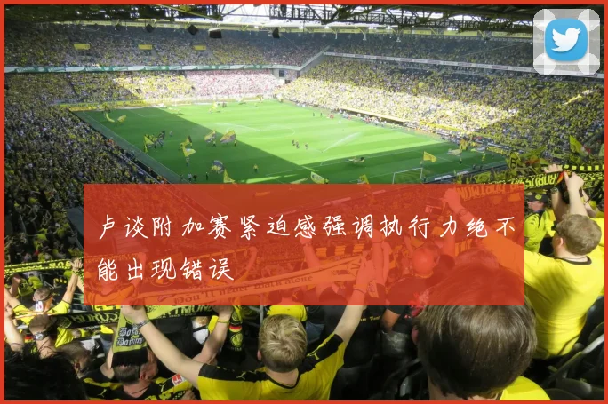 卢谈附加赛紧迫感强调执行力绝不能出现错误