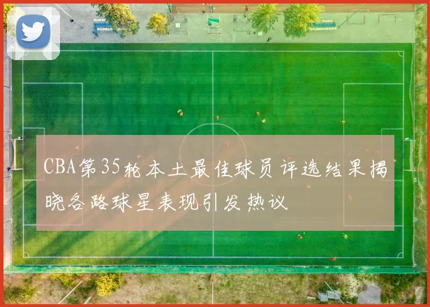 CBA第35轮本土最佳球员评选结果揭晓各路球星表现引发热议