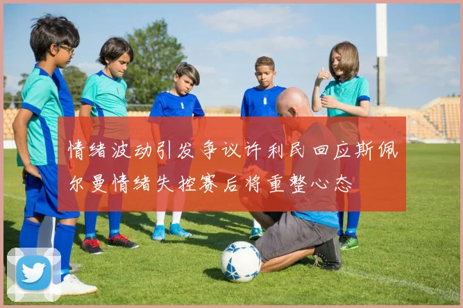 情绪波动引发争议许利民回应斯佩尔曼情绪失控赛后将重整心态