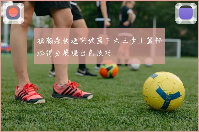 杨瀚森快速突破篮下大三步上篮轻松得分展现出色技巧