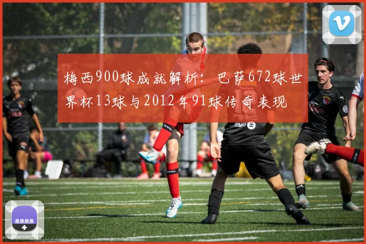 梅西900球成就解析：巴萨672球世界杯13球与2012年91球传奇表现