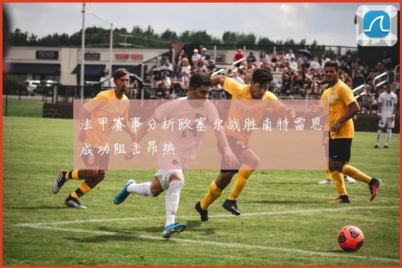 法甲赛事分析欧塞尔战胜南特雷恩成功阻击昂热