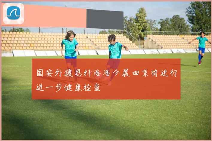 国安外援恩科洛洛今晨回京将进行进一步健康检查