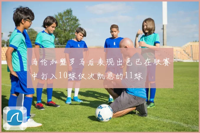 马伦加盟罗马后表现出色已在联赛中打入10球仅次凯恩的11球