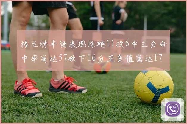 格兰特半场表现惊艳11投6中三分命中率高达57砍下16分正负值高达17
