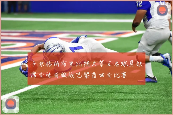 卡尔格纳布里比朔夫等五名球员缺席合练将缺战巴黎首回合比赛
