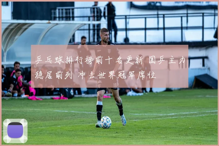乒乓球排行榜前十名更新 国乒主力稳居前列 冲击世界冠军席位