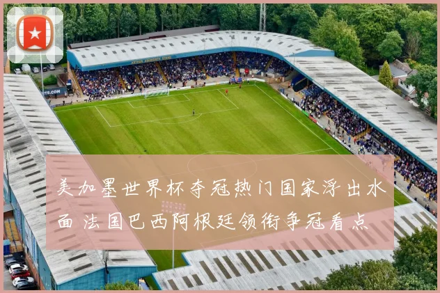 美加墨世界杯夺冠热门国家浮出水面 法国巴西阿根廷领衔争冠看点