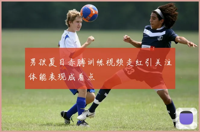 男孩夏日赤膊训练视频走红引关注体能表现成看点