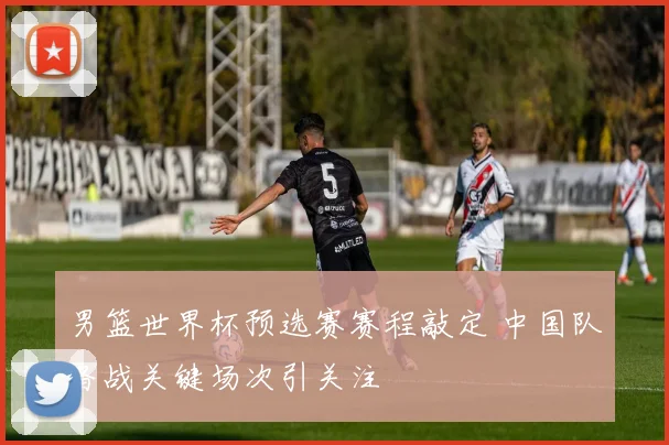 男篮世界杯预选赛赛程敲定 中国队备战关键场次引关注