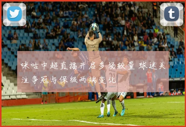 咪咕中超直播开启多场较量 球迷关注争冠与保级两端变化