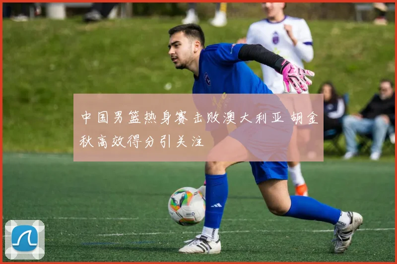 中国男篮热身赛击败澳大利亚 胡金秋高效得分引关注