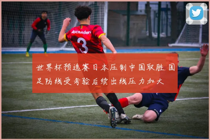 世界杯预选赛日本压制中国取胜 国足防线受考验后续出线压力加大