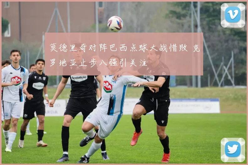 莫德里奇对阵巴西点球大战惜败 克罗地亚止步八强引关注