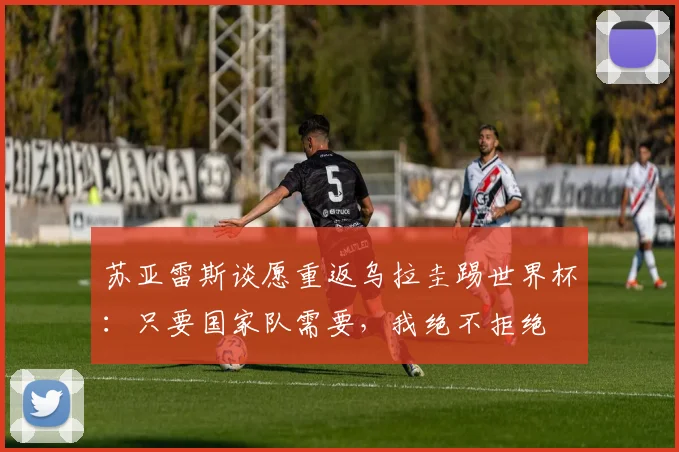 苏亚雷斯谈愿重返乌拉圭踢世界杯：只要国家队需要，我绝不拒绝