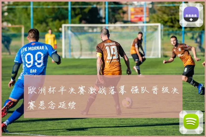 欧洲杯半决赛激战落幕 强队晋级决赛悬念延续