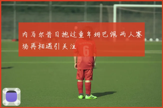内马尔昔日抱过童年姆巴佩 两人赛场再相遇引关注