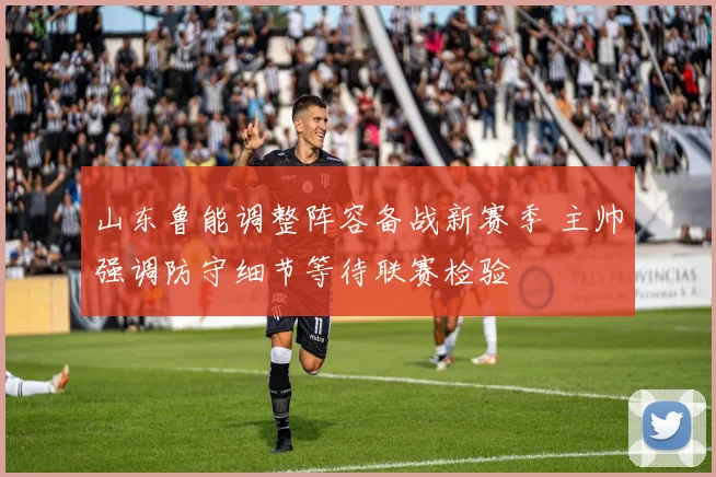 山东鲁能调整阵容备战新赛季 主帅强调防守细节等待联赛检验