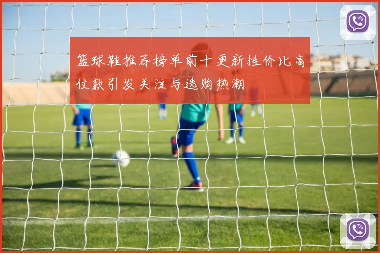 篮球鞋推荐榜单前十更新性价比高位款引发关注与选购热潮