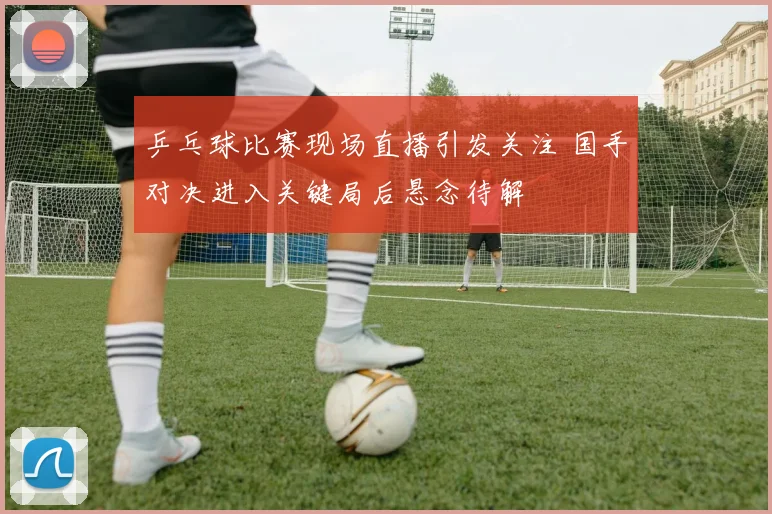 乒乓球比赛现场直播引发关注 国手对决进入关键局后悬念待解