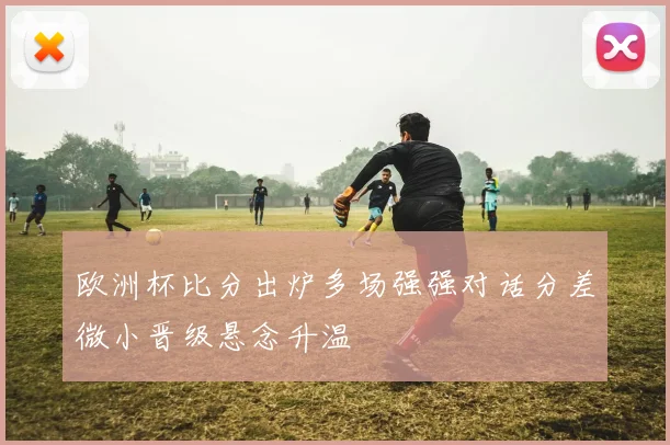 欧洲杯比分出炉多场强强对话分差微小晋级悬念升温