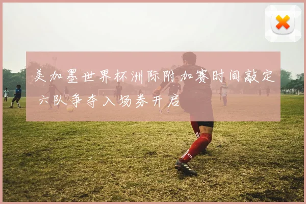 美加墨世界杯洲际附加赛时间敲定 六队争夺入场券开启