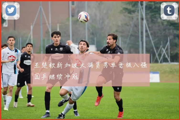 王楚钦新加坡大满贯男单晋级八强国乒继续冲冠