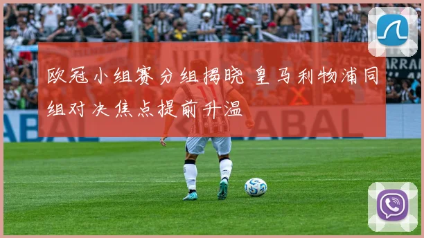 欧冠小组赛分组揭晓 皇马利物浦同组对决焦点提前升温