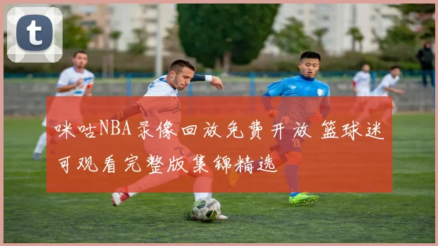咪咕NBA录像回放免费开放 篮球迷可观看完整版集锦精选