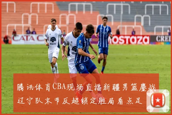 腾讯体育CBA现场直播新疆男篮鏖战辽宁队末节反超锁定胜局看点足