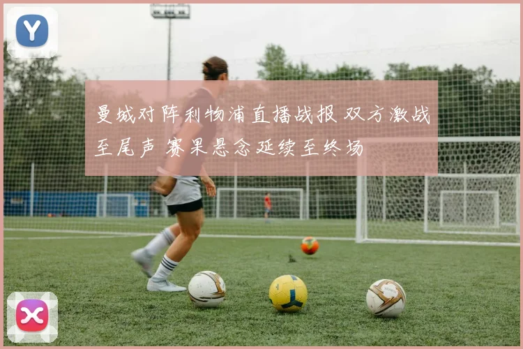 曼城对阵利物浦直播战报 双方激战至尾声 赛果悬念延续至终场