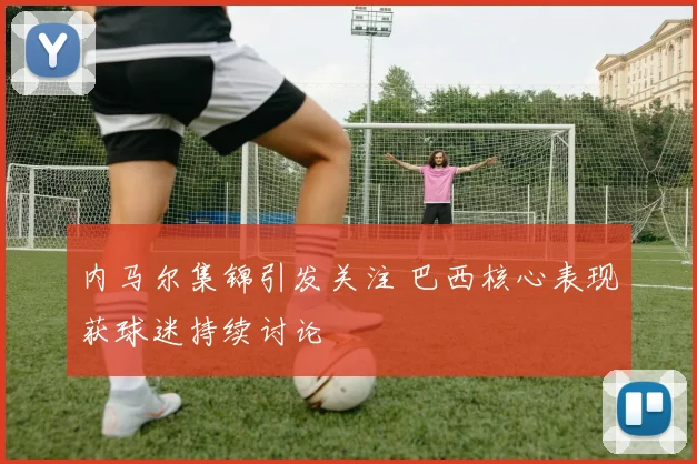 内马尔集锦引发关注 巴西核心表现获球迷持续讨论